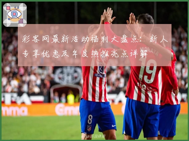 彩客网最新活动福利大盘点：新人专享优惠及年度热推亮点详解