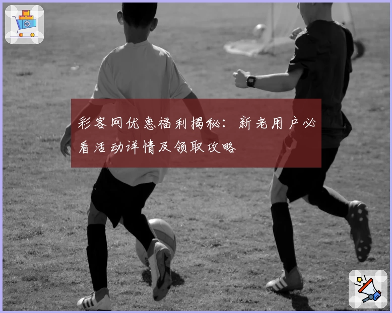 彩客网优惠福利揭秘：新老用户必看活动详情及领取攻略
