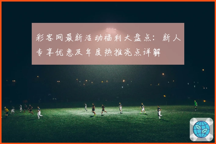 彩客网最新活动福利大盘点：新人专享优惠及年度热推亮点详解