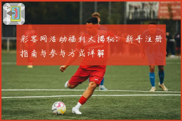 彩客网活动福利大揭秘：新手注册指南与参与方式详解