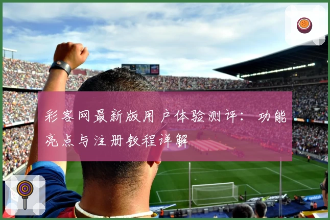 彩客网最新版用户体验测评：功能亮点与注册教程详解