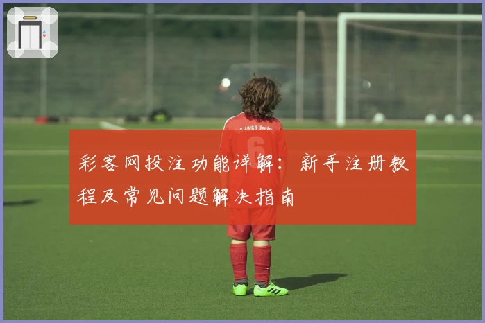 彩客网投注功能详解：新手注册教程及常见问题解决指南