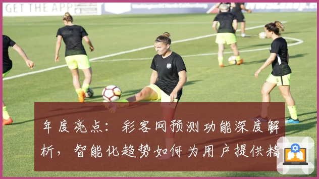 年度亮点：彩客网预测功能深度解析，智能化趋势如何为用户提供精准参考