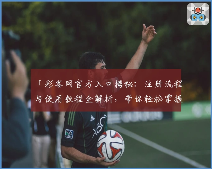 「彩客网官方入口揭秘：注册流程与使用教程全解析，带你轻松掌握核心功能亮点」