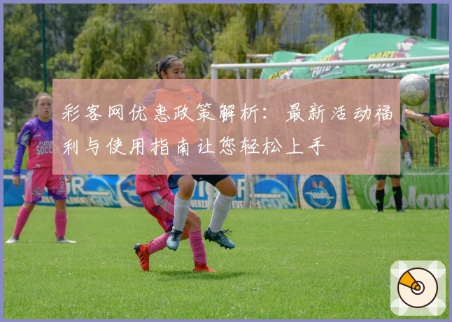 彩客网优惠政策解析：最新活动福利与使用指南让您轻松上手