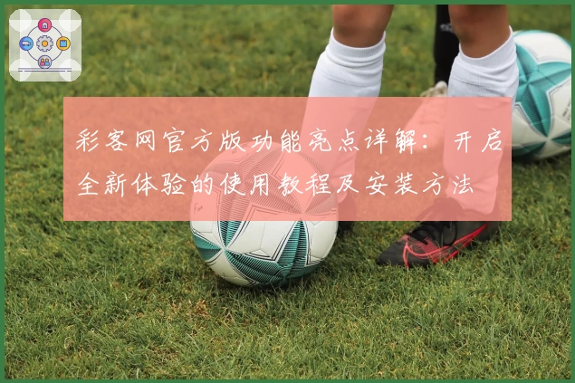 彩客网官方版功能亮点详解：开启全新体验的使用教程及安装方法