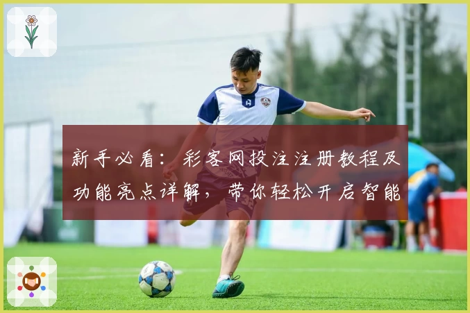 新手必看：彩客网投注注册教程及功能亮点详解，带你轻松开启智能化体验
