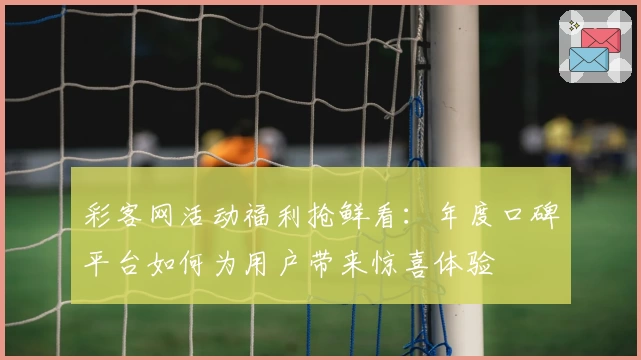 彩客网活动福利抢鲜看：年度口碑平台如何为用户带来惊喜体验