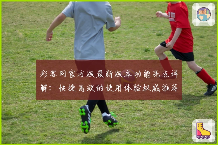 彩客网官方版最新版本功能亮点详解：快捷高效的使用体验权威推荐