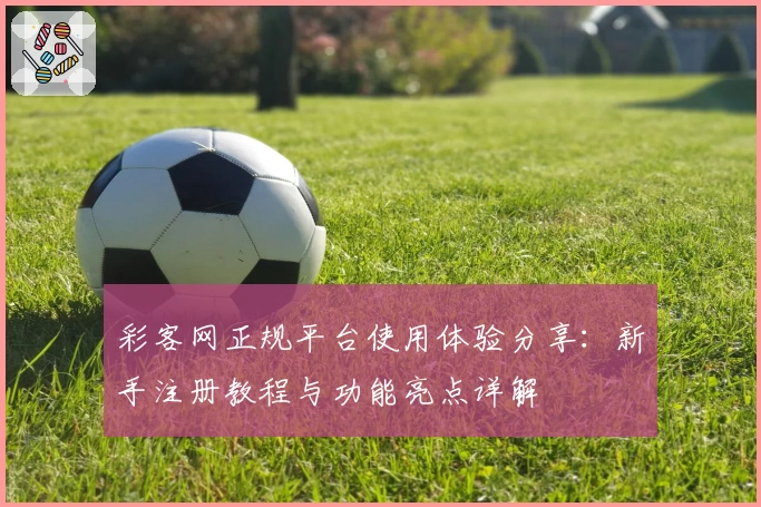 彩客网正规平台使用体验分享：新手注册教程与功能亮点详解