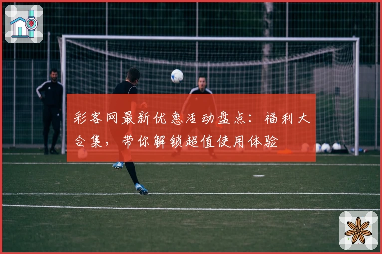 彩客网最新优惠活动盘点：福利大合集，带你解锁超值使用体验