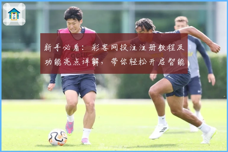 新手必看：彩客网投注注册教程及功能亮点详解，带你轻松开启智能化体验