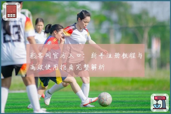 彩客网官方入口:新手注册教程与高效使用指南完整解析
